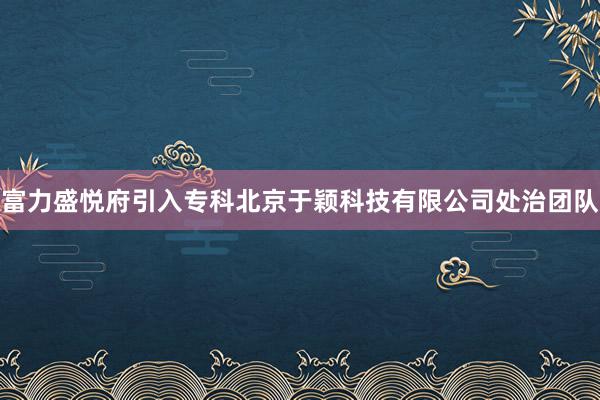 富力盛悦府引入专科北京于颖科技有限公司处治团队